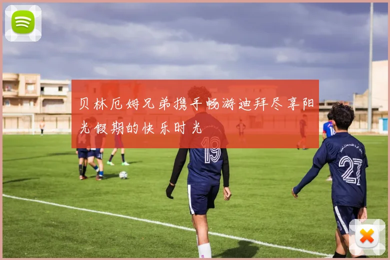 贝林厄姆兄弟携手畅游迪拜尽享阳光假期的快乐时光