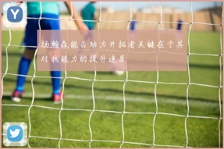 杨瀚森能否助力开拓者关键在于其对抗能力的提升速度