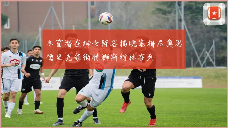 冬窗潜在转会阵容揭晓塞梅尼奥恩德里克领衔特狮斯特林在列