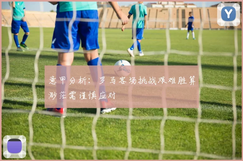 意甲分析：罗马客场挑战艰难胜算渺茫需谨慎应对