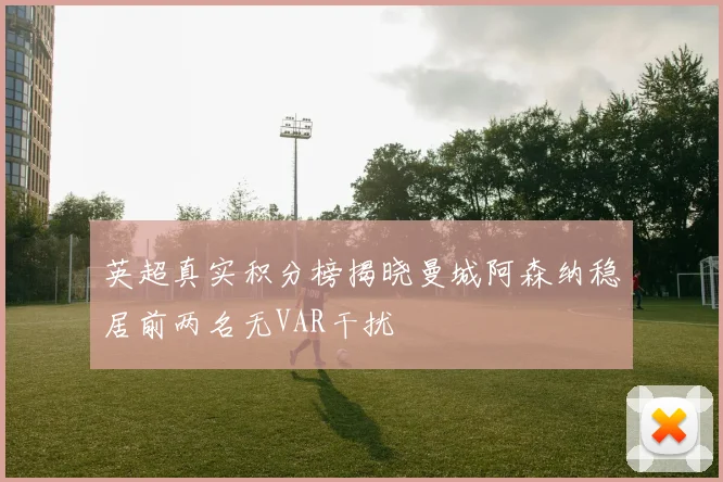 英超真实积分榜揭晓曼城阿森纳稳居前两名无VAR干扰
