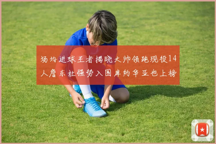 场均进球王者揭晓大帅领跑现役14人詹东杜强势入围库约华亚也上榜