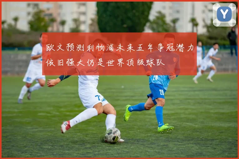 欧文预测利物浦未来五年争冠潜力依旧强大仍是世界顶级球队