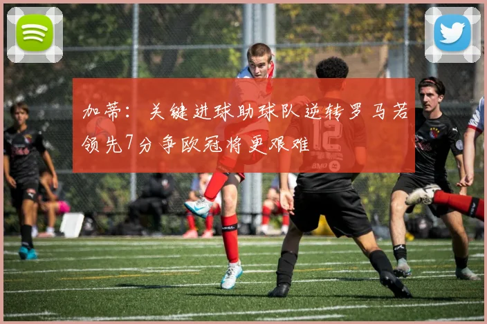 加蒂：关键进球助球队逆转罗马若领先7分争欧冠将更艰难