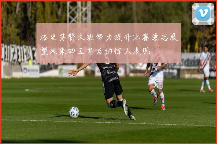 格里芬赞文班努力提升比赛意志展望未来四五年后的惊人表现