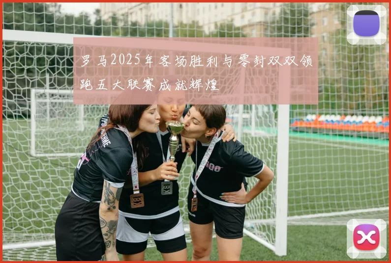 罗马2025年客场胜利与零封双双领跑五大联赛成就辉煌