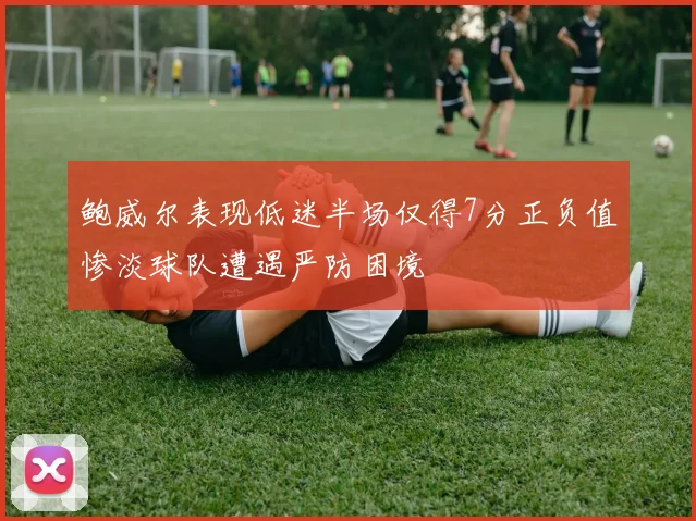 鲍威尔表现低迷半场仅得7分正负值惨淡球队遭遇严防困境