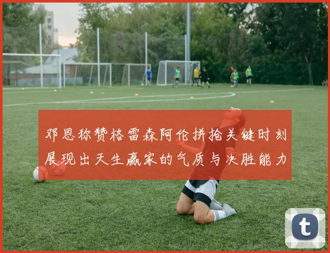 邓恩称赞格雷森阿伦拼抢关键时刻展现出天生赢家的气质与决胜能力