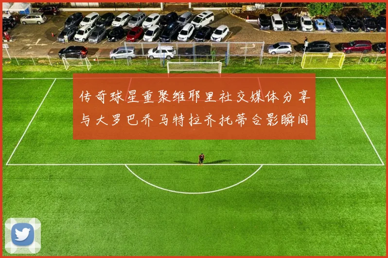 传奇球星重聚维耶里社交媒体分享与大罗巴乔马特拉齐托蒂合影瞬间