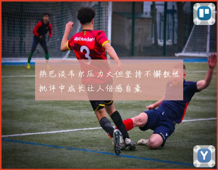 热巴谈韦尔压力大但坚持不懈教练批评中成长让人倍感自豪