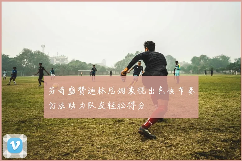 芬奇盛赞迪林厄姆表现出色快节奏打法助力队友轻松得分