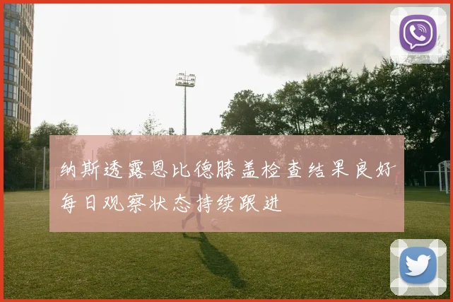 纳斯透露恩比德膝盖检查结果良好每日观察状态持续跟进