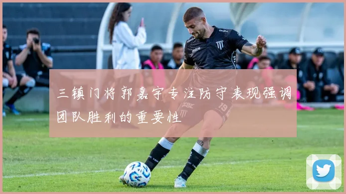 三镇门将郭嘉宇专注防守表现强调团队胜利的重要性