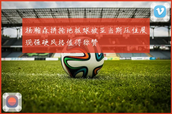 杨瀚森拼抢地板球被亚当斯压住展现强硬风格值得称赞