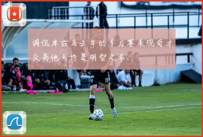 调侃库兹马去年的季后赛表现奇才交易他或许是明智之举