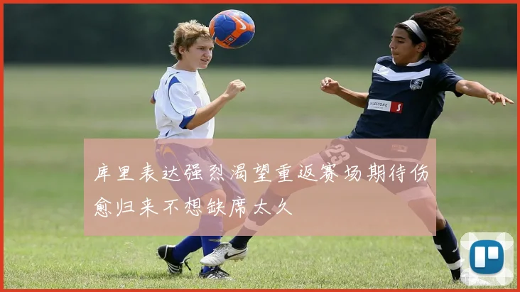 库里表达强烈渴望重返赛场期待伤愈归来不想缺席太久