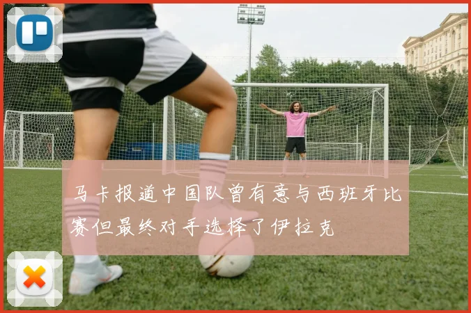 马卡报道中国队曾有意与西班牙比赛但最终对手选择了伊拉克