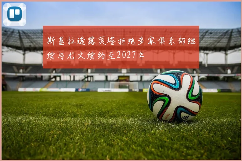 斯基拉透露莫塔拒绝多家俱乐部继续与尤文续约至2027年